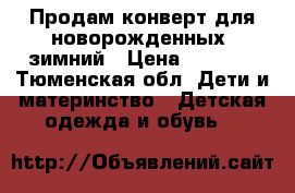 Продам конверт для новорожденных, зимний › Цена ­ 1 000 - Тюменская обл. Дети и материнство » Детская одежда и обувь   